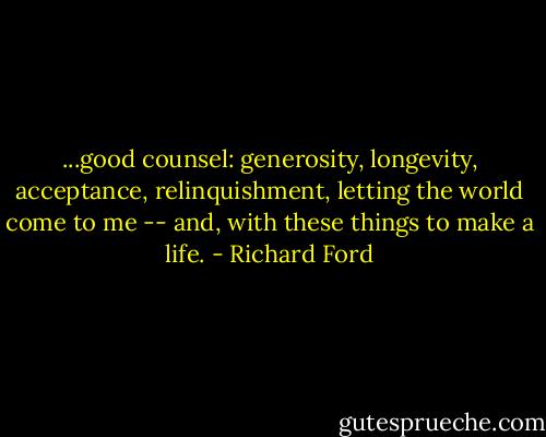 ...good counsel: generosity, longevity, acceptance, relinquishment, letting the world come to me -- and, with these things to make a life. - Richard Ford