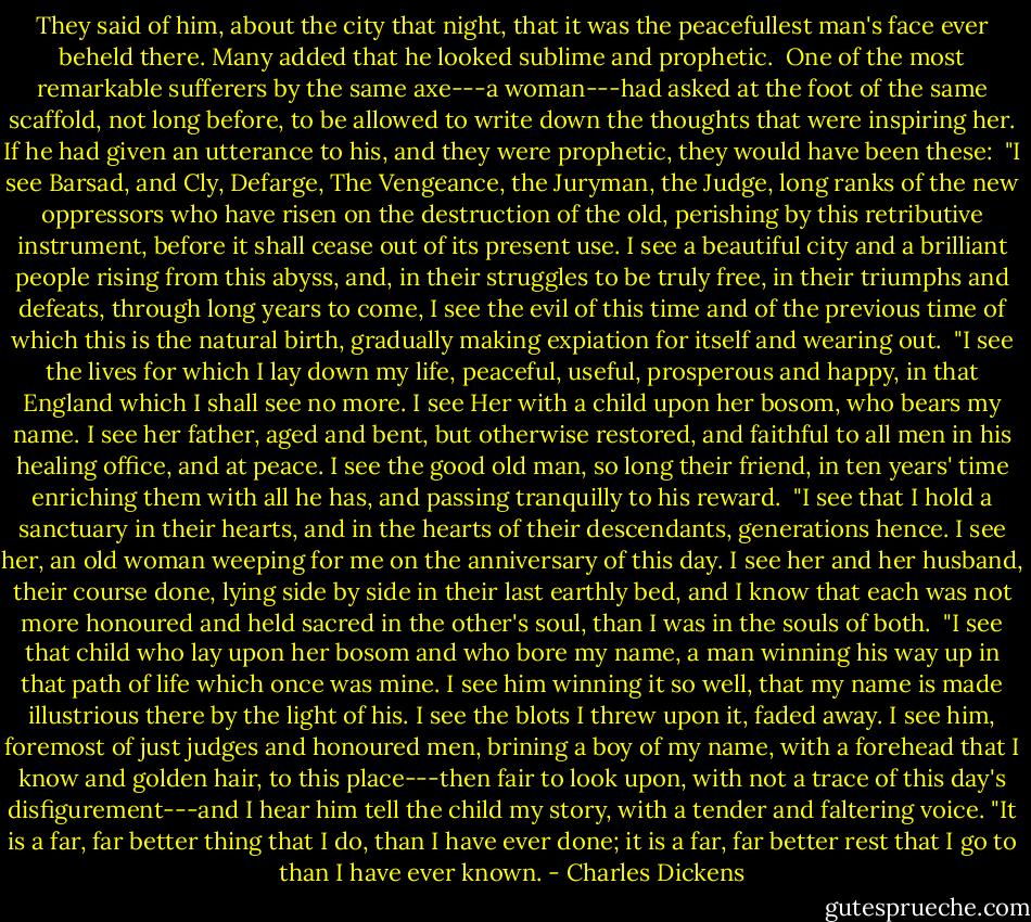 They said of him, about the city that night, that it was the peacefullest man's face ever beheld there. Many added that he looked sublime and prophetic.<br /><br />One of the most remarkable sufferers by the same axe---a woman---had asked at the foot of the same scaffold, not long before, to be allowed to write down the thoughts that were inspiring her. If he had given an utterance to his, and they were prophetic, they would have been these:<br /><br />"I see Barsad, and Cly, Defarge, The Vengeance, the Juryman, the Judge, long ranks of the new oppressors who have risen on the destruction of the old, perishing by this retributive instrument, before it shall cease out of its present use. I see a beautiful city and a brilliant people rising from this abyss, and, in their struggles to be truly free, in their triumphs and defeats, through long years to come, I see the evil of this time and of the previous time of which this is the natural birth, gradually making expiation for itself and wearing out.<br /><br />"I see the lives for which I lay down my life, peaceful, useful, prosperous and happy, in that England which I shall see no more. I see Her with a child upon her bosom, who bears my name. I see her father, aged and bent, but otherwise restored, and faithful to all men in his healing office, and at peace. I see the good old man, so long their friend, in ten years' time enriching them with all he has, and passing tranquilly to his reward.<br /><br />"I see that I hold a sanctuary in their hearts, and in the hearts of their descendants, generations hence. I see her, an old woman weeping for me on the anniversary of this day. I see her and her husband, their course done, lying side by side in their last earthly bed, and I know that each was not more honoured and held sacred in the other's soul, than I was in the souls of both.<br /><br />"I see that child who lay upon her bosom and who bore my name, a man winning his way up in that path of life which once was mine. I see him winning it so well, that my name is made illustrious there by the light of his. I see the blots I threw upon it, faded away. I see him, foremost of just judges and honoured men, brining a boy of my name, with a forehead that I know and golden hair, to this place---then fair to look upon, with not a trace of this day's disfigurement---and I hear him tell the child my story, with a tender and faltering voice.<br />"It is a far, far better thing that I do, than I have ever done; it is a far, far better rest that I go to than I have ever known. - Charles Dickens
