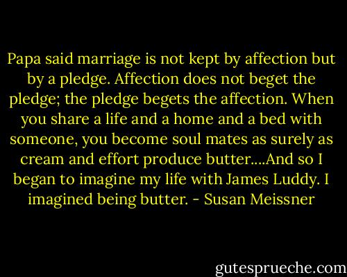 Papa said marriage is not kept by affection but by a pledge. Affection does not beget the pledge; the pledge begets the affection. When you share a life and a home and a bed with someone, you become soul mates as surely as cream and effort produce butter....And so I began to imagine my life with James Luddy. I imagined being butter. - Susan Meissner