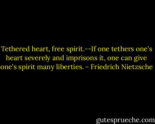 Tethered heart, free spirit.--If one tethers one's heart severely and imprisons it, one can give one's spirit many liberties. - Friedrich Nietzsche