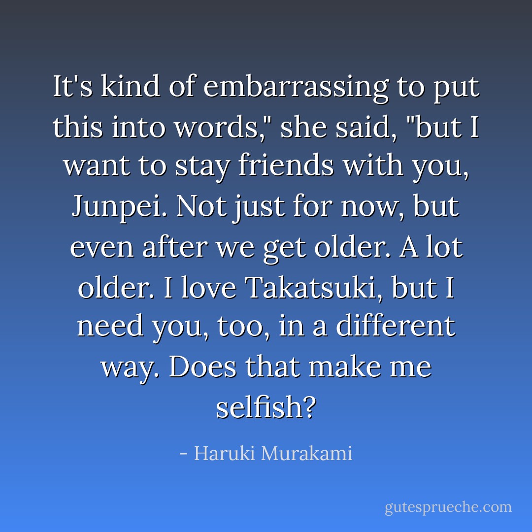 It's kind of embarrassing to put this into words," she said, "but I want to stay friends with you, Junpei. Not just for now, but even after we get older. A lot older. I love Takatsuki, but I need you, too, in a different way. Does that make me selfish? - Haruki Murakami