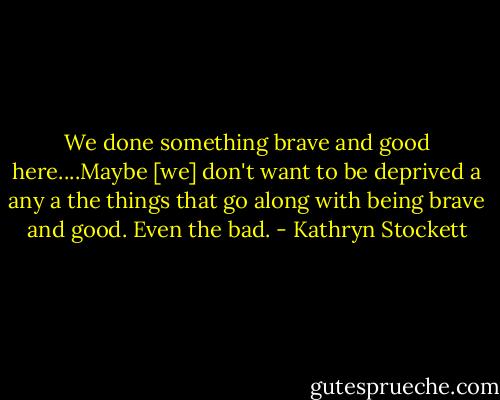 We done something brave and good here....Maybe [we] don't want to be deprived a any a the things that go along with being brave and good. Even the bad. - Kathryn Stockett