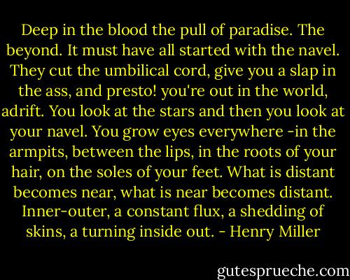 Deep in the blood the pull of paradise. The beyond. It must have all started with the navel. They cut the umbilical cord, give you a slap in the ass, and presto! you're out in the world, adrift. You look at the stars and then you look at your navel. You grow eyes everywhere -in the armpits, between the lips, in the roots of your hair, on the soles of your feet. What is distant becomes near, what is near becomes distant. Inner-outer, a constant flux, a shedding of skins, a turning inside out. - Henry Miller
