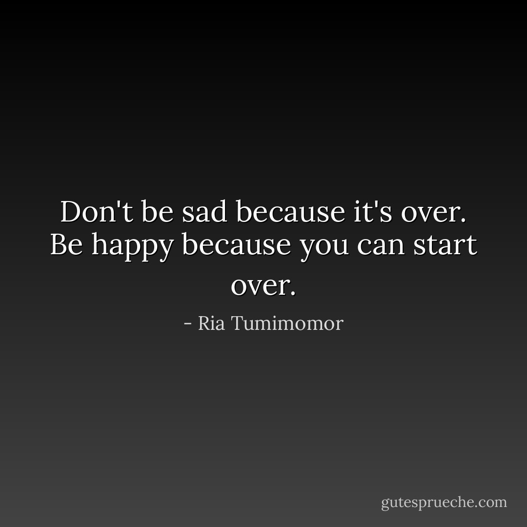 Don't be sad because it's over. Be happy because you can start over. - Ria Tumimomor