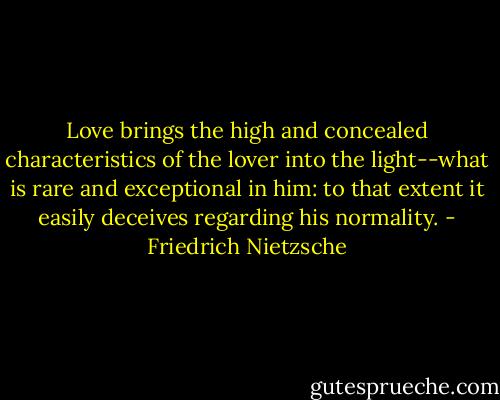 Love brings the high and concealed characteristics of the lover into the light--what is rare and exceptional in him: to that extent it easily deceives regarding his normality. - Friedrich Nietzsche