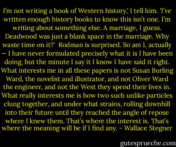 I’m not writing a book of Western history,' I tell him. 'I’ve written enough history books to know this isn’t one. I’m writing about something else. A marriage, I guess. Deadwood was just a blank space in the marriage. Why waste time on it?'<br /><br />Rodman is surprised. So am I, actually — I have never formulated precisely what it is I have been doing, but the minute I say it I know I have said it right. What interests me in all these papers is not Susan Burling Ward, the novelist and illustrator, and not Oliver Ward the engineer, and not the West they spend their lives in. What really interests me is how two such unlike particles clung together, and under what strains, rolling downhill into their future until they reached the angle of repose where I knew them. That’s where the interest is. That’s where the meaning will be if I find any. - Wallace Stegner