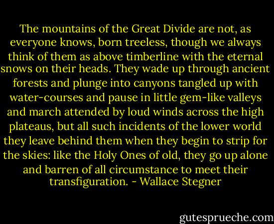 The mountains of the Great Divide are not, as everyone knows, born treeless, though we always think of them as above timberline with the eternal snows on their heads. They wade up through ancient forests and plunge into canyons tangled up with water-courses and pause in little gem-like valleys and march attended by loud winds across the high plateaus, but all such incidents of the lower world they leave behind them when they begin to strip for the skies: like the Holy Ones of old, they go up alone and barren of all circumstance to meet their transfiguration. - Wallace Stegner