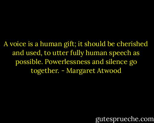 A voice is a human gift; it should be cherished and used, to utter fully human speech as possible. Powerlessness and silence go together. - Margaret Atwood