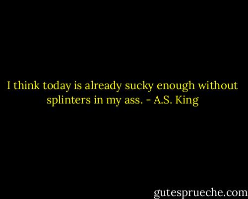 I think today is already sucky enough without splinters in my ass. - A.S. King