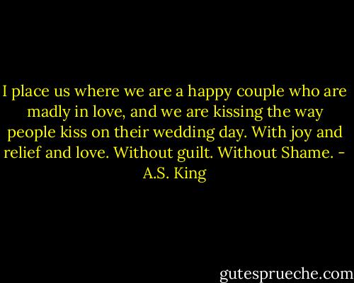 I place us where we are a happy couple who are madly in love, and we are kissing the way people kiss on their wedding day. With joy and relief and love. Without guilt. Without Shame. - A.S. King