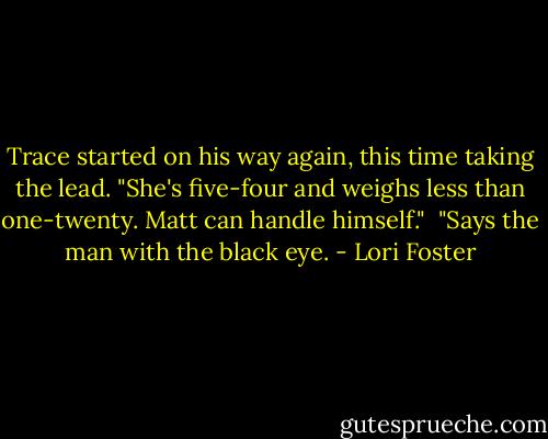 Trace started on his way again, this time taking the lead. "She's five-four and weighs less than one-twenty. Matt can handle himself."<br /><br />"Says the man with the black eye. - Lori Foster