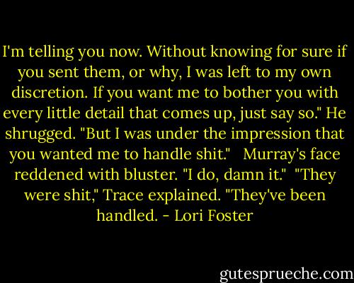 I'm telling you now. Without knowing for sure if you sent them, or why, I was left to my own discretion. If you want me to bother you with every little detail that comes up, just say so." He shrugged. "But I was under the impression that you wanted me to handle shit." <br /><br />Murray's face reddened with bluster. "I do, damn it."<br /><br />"They were shit," Trace explained. "They've been handled. - Lori Foster