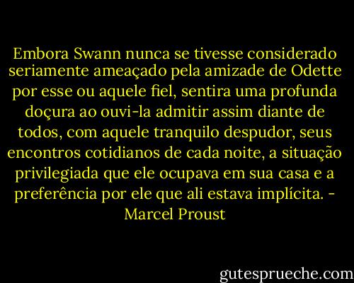 Embora Swann nunca se tivesse considerado seriamente ameaçado pela amizade de Odette por esse ou aquele fiel, sentira uma profunda doçura ao ouvi-la admitir assim diante de todos, com aquele tranquilo despudor, seus encontros cotidianos de cada noite, a situação privilegiada que ele ocupava em sua casa e a preferência por ele que ali estava implícita. - Marcel Proust