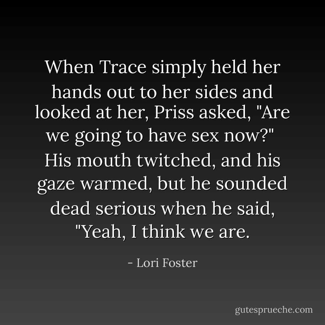 When Trace simply held her hands out to her sides and looked at her, Priss asked, "Are we going to have sex now?"<br /><br />His mouth twitched, and his gaze warmed, but he sounded dead serious when he said, "Yeah, I think we are. - Lori Foster