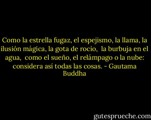 Como la estrella fugaz, el espejismo, la llama,<br />la ilusión mágica, la gota de rocío, <br />la burbuja en el agua, <br />como el sueño, el relámpago o la nube:<br />considera así todas las cosas. - Gautama Buddha