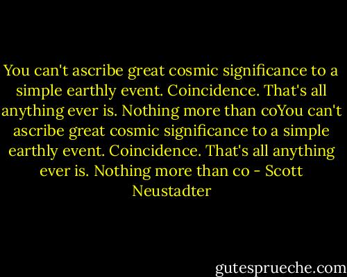 You can't ascribe great cosmic significance to a simple earthly event. Coincidence. That's all anything ever is. Nothing more than coYou can't ascribe great cosmic significance to a simple earthly event. Coincidence. That's all anything ever is. Nothing more than co - Scott Neustadter