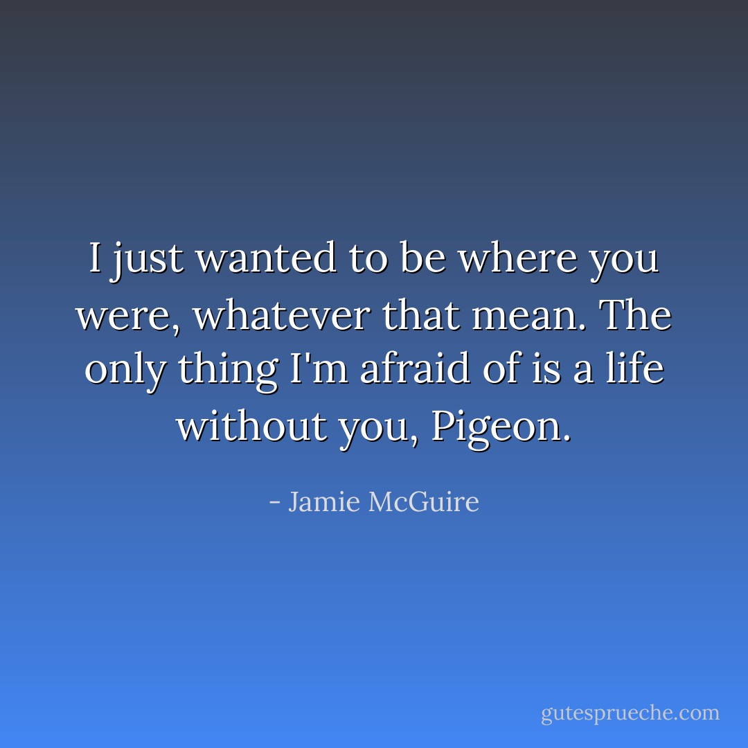 I just wanted to be where you were, whatever that mean. The only thing I'm afraid of is a life without you, Pigeon. - Jamie McGuire