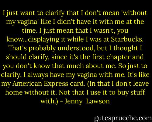 I just want to clarify that I don't mean 'without my vagina' like I didn't have it with me at the time. I just mean that I wasn't, you know...displaying it while I was at Starbucks. That's probably understood, but I thought I should clarify, since it's the first chapter and you don't know that much about me. So just to clarify, I always have my vagina with me. It's like my American Express card. (In that I don't leave home without it. Not that I use it to buy stuff with.) - Jenny  Lawson