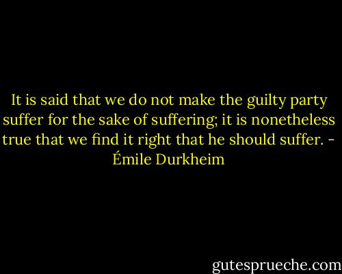 It is said that we do not make the guilty party suffer for the sake of suffering; it is nonetheless true that we find it right that he should suffer. - Émile Durkheim