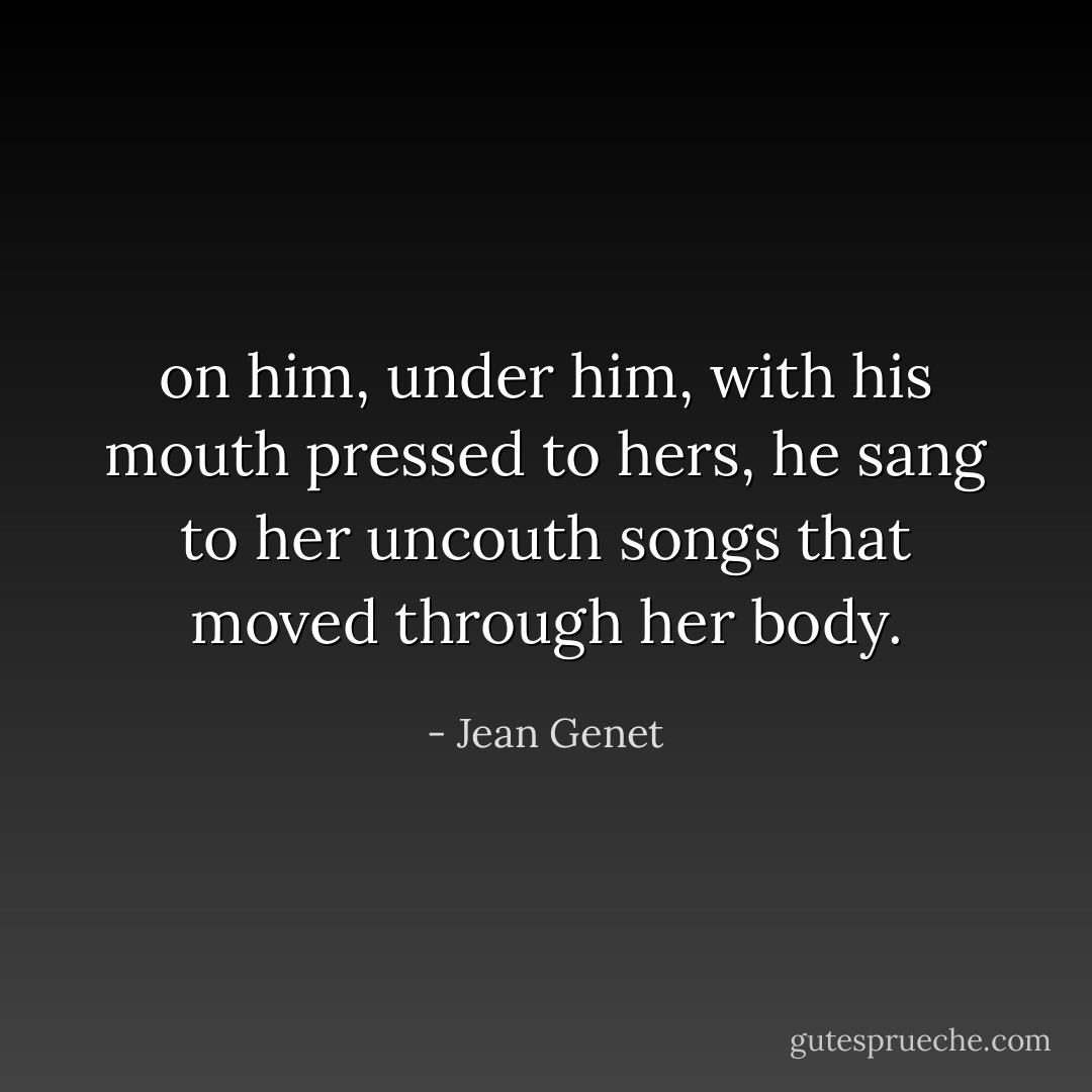 on him, under him, with his mouth pressed to hers, he sang to her uncouth songs that moved through her body. - Jean Genet