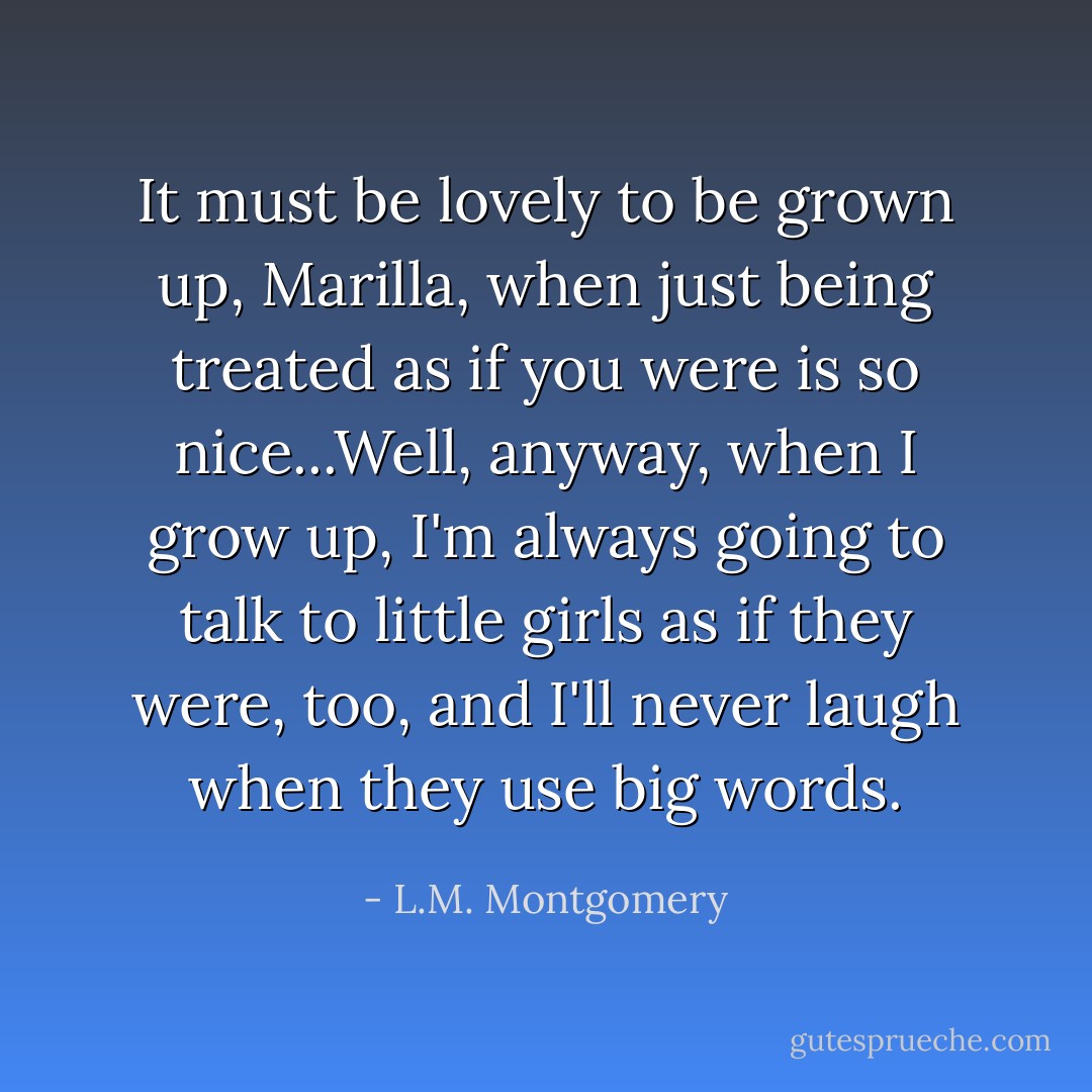 It must be lovely to be grown up, Marilla, when just being treated as if you were is so nice...Well, anyway, when I grow up, I'm always going to talk to little girls as if they were, too, and I'll never laugh when they use big words. - L.M. Montgomery