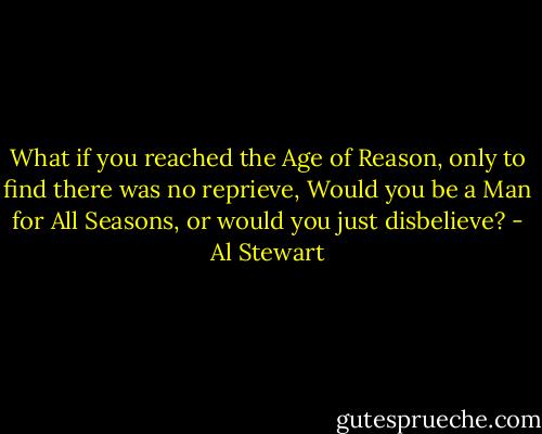 What if you reached the Age of Reason, only to find there was no reprieve,<br />Would you be a Man for All Seasons, or would you just disbelieve? - Al Stewart