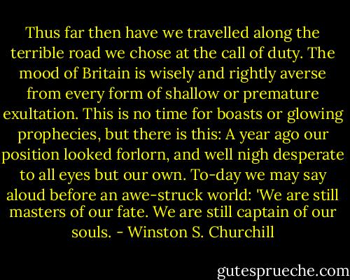 Thus far then have we travelled along the terrible road we chose at the call of duty. The mood of Britain is wisely and rightly averse from every form of shallow or premature exultation. This is no time for boasts or glowing prophecies, but there is this: A year ago our position looked forlorn, and well nigh desperate to all eyes but our own. To-day we may say aloud before an awe-struck world: 'We are still masters of our fate. We are still captain of our souls. - Winston S. Churchill