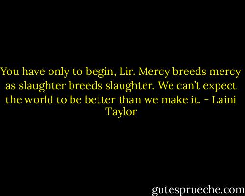 You have only to begin, Lir. Mercy breeds mercy as slaughter breeds slaughter. We can’t expect the world to be better than we make it. - Laini Taylor