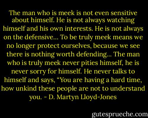 The man who is meek is not even sensitive about himself. He is not always watching himself and his own interests. He is not always on the defensive… To be truly meek means we no longer protect ourselves, because we see there is nothing worth defending… The man who is truly meek never pities himself, he is never sorry for himself. He never talks to himself and says, “You are having a hard time, how unkind these people are not to understand you. - D. Martyn Lloyd-Jones