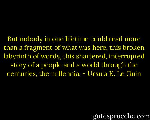 But nobody in one lifetime could read more than a fragment of what was here, this broken labyrinth of words, this shattered, interrupted story of a people and a world through the centuries, the millennia. - Ursula K. Le Guin