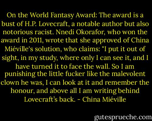 On the World Fantasy Award: The award is a bust of H.P. Lovecraft, a notable author but also notorious racist. Nnedi Okorafor, who won the award in 2011, wrote that she approved of China Miéville's solution, who claims: "I put it out of sight, in my study, where only I can see it, and I have turned it to face the wall. So I am punishing the little fucker like the malevolent clown he was, I can look at it and remember the honour, and above all I am writing behind Lovecraft’s back. - China Miéville
