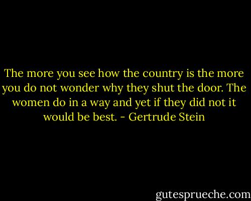 The more you see how the country is the more you do not wonder why they shut the door. The women do in a way and yet if they did not it would be best. - Gertrude Stein