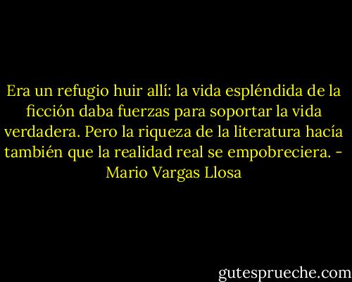 Era un refugio huir allí: la vida espléndida de la ficción daba fuerzas para soportar la vida verdadera. Pero la riqueza de la literatura hacía también que la realidad real se empobreciera. - Mario Vargas Llosa