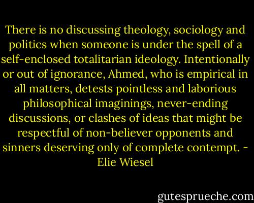 There is no discussing theology, sociology and politics when someone is under the spell of a self-enclosed totalitarian ideology. Intentionally or out of ignorance, Ahmed, who is empirical in all matters, detests pointless and laborious philosophical imaginings, never-ending discussions, or clashes of ideas that might be respectful of non-believer opponents and sinners deserving only of complete contempt. - Elie Wiesel