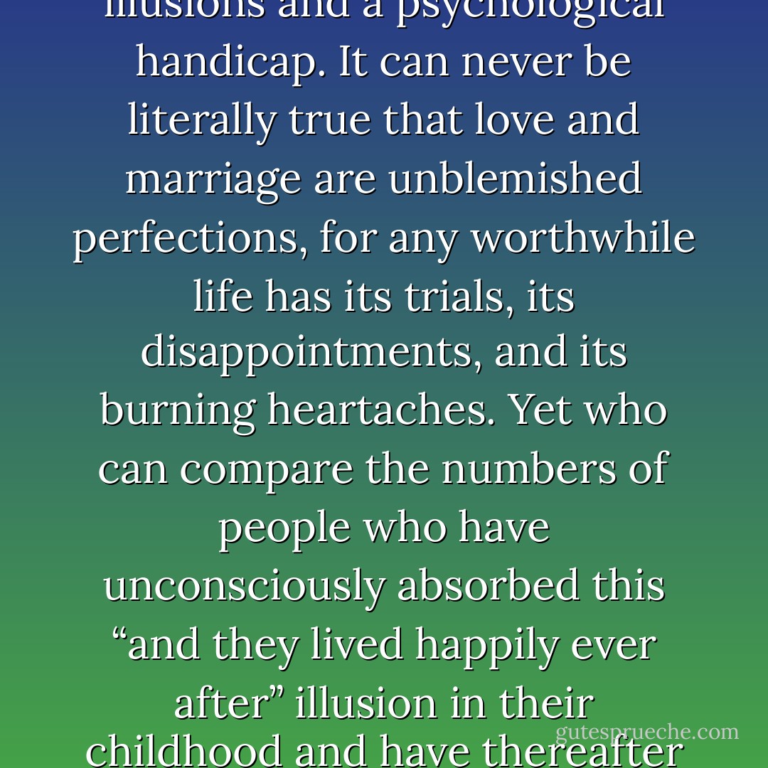 And they lived happily ever after” is one of the most tragic sentences in literature. It is tragic because it tells a falsehood about life and has led countless generations of people to expect something from human existence which is not possible on this fragile, imperfect earth. The “happy ending” obsession of Western culture is both a romantic illusions and a psychological handicap. It can never be literally true that love and marriage are unblemished perfections, for any worthwhile life has its trials, its disappointments, and its burning heartaches. Yet who can compare the numbers of people who have unconsciously absorbed this “and they lived happily ever after” illusion in their childhood and have thereafter been disappointed when life has not come up to their expectations and who secretly suffer from the jealous conviction that other married people know a kind of bliss that is denied them..Life is not paradise. It is pain, hardship, and temptation shot through with radiant gleams of light, friendship and love. - Joshua Loth Liebman