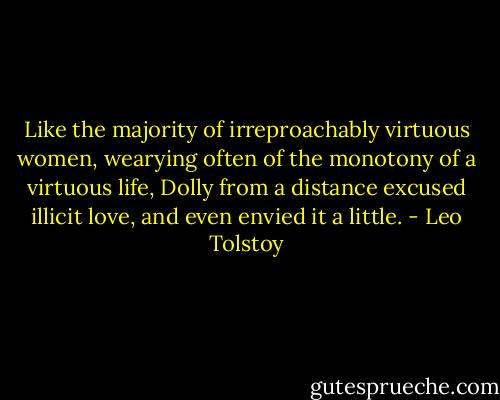 Like the majority of irreproachably virtuous women, wearying often of the monotony of a virtuous life, Dolly from a distance excused illicit love, and even envied it a little. - Leo Tolstoy