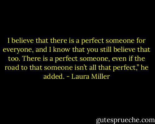 I believe that there is a perfect someone for everyone, and I know that you still believe that too. There is a perfect someone, even if the road to that someone isn’t all that perfect,” he added. - Laura Miller