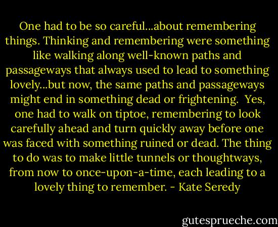 One had to be so careful...about remembering things. Thinking and remembering were something like walking along well-known paths and passageways that always used to lead to something lovely...but now, the same paths and passageways might end in something dead or frightening.<br /> Yes, one had to walk on tiptoe, remembering to look carefully ahead and turn quickly away before one was faced with something ruined or dead. The thing to do was to make little tunnels or thoughtways, from now to once-upon-a-time, each leading to a lovely thing to remember. - Kate Seredy