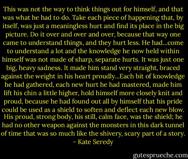 This was not the way to think things out for himself, and that was what he had to do. Take each piece of happening that, by itself, was just a meaningless hurt and find its place in the big picture. Do it over and over and over, because that way one came to understand things, and they hurt less. He had...come to understand a lot and the knowledge he now held within himself was not made of sharp, separate hurts. It was just one big, heavy sadness. It made him stand very straight, braced against the weight in his heart proudly...Each bit of knowledge he had gathered, each new hurt he had mastered, made him lift his chin a little higher, hold himself more closely knit and proud, because he had found out all by himself that his pride could be used as a shield to soften and deflect each new blow. His proud, strong body, his still, calm face, was the shield; he had no other weapon against the monsters in this dark tunnel of time that was so much like the shivery, scary part of a story. - Kate Seredy