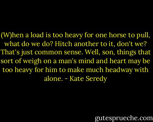 (W)hen a load is too heavy for one horse to pull, what do we do? Hitch another to it, don't we? That's just common sense. Well, son, things that sort of weigh on a man's mind and heart may be too heavy for him to make much headway with alone. - Kate Seredy