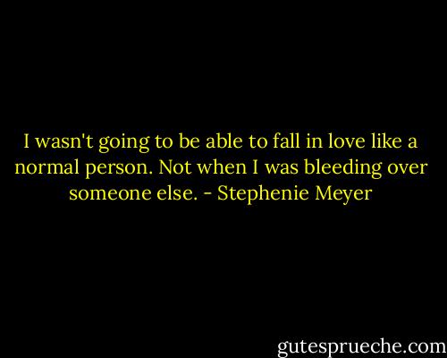 I wasn't going to be able to fall in love like a normal person. Not when I was bleeding over someone else. - Stephenie Meyer