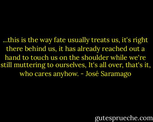 ...this is the way fate usually treats us, it's right there behind us, it has already reached out a hand to touch us on the shoulder while we're still muttering to ourselves, It's all over, that's it, who cares anyhow. - José Saramago