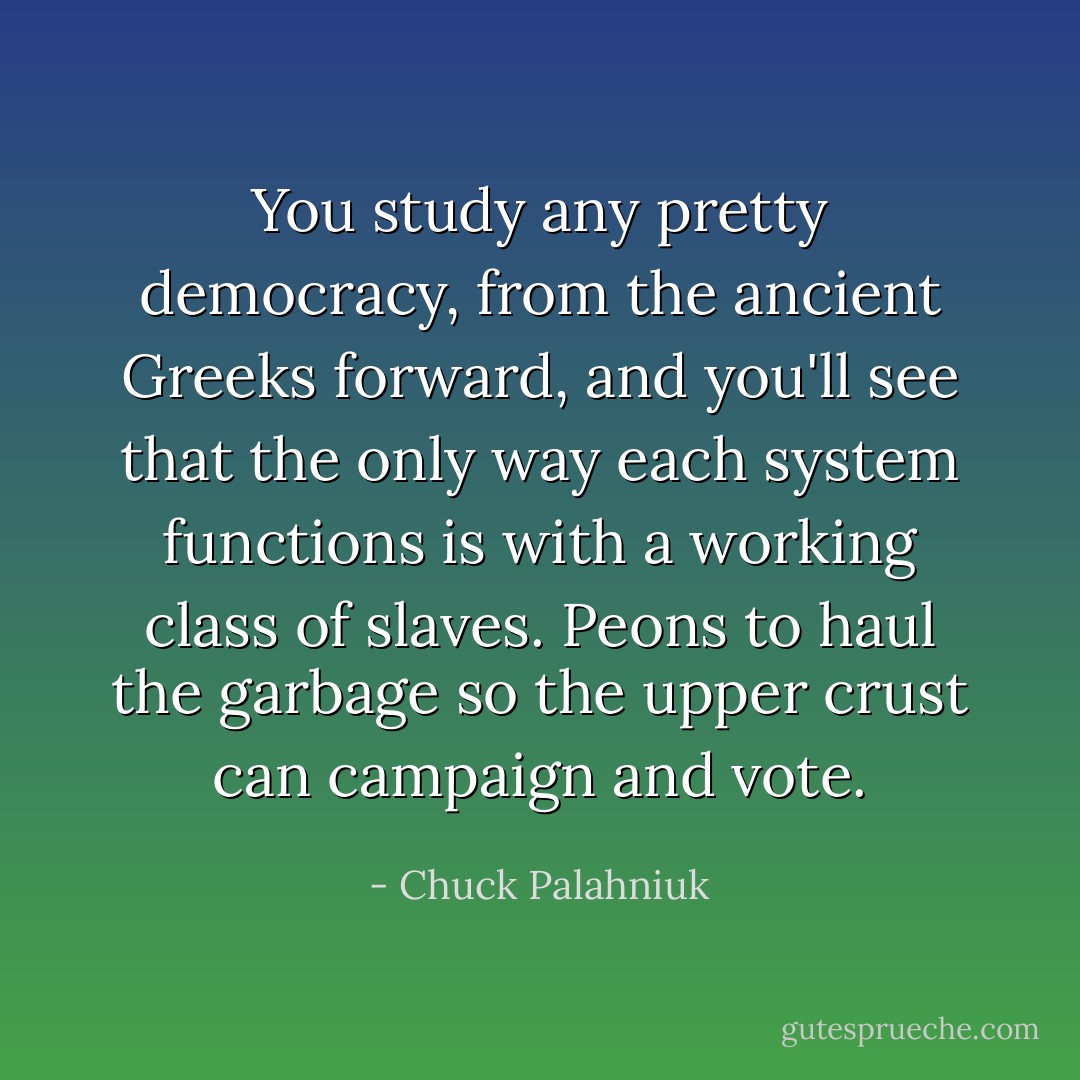 You study any pretty democracy, from the ancient Greeks forward, and you'll see that the only way each system functions is with a working class of slaves. Peons to haul the garbage so the upper crust can campaign and vote. - Chuck Palahniuk