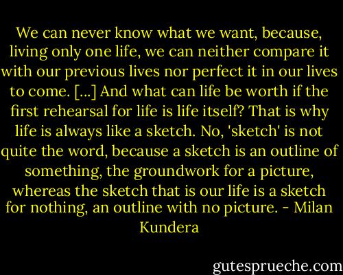 We can never know what we want, because, living only one life, we can neither compare it with our previous lives nor perfect it in our lives to come. [...] And what can life be worth if the first rehearsal for life is life itself? That is why life is always like a sketch. No, 'sketch' is not quite the word, because a sketch is an outline of something, the groundwork for a picture, whereas the sketch that is our life is a sketch for nothing, an outline with no picture. - Milan Kundera