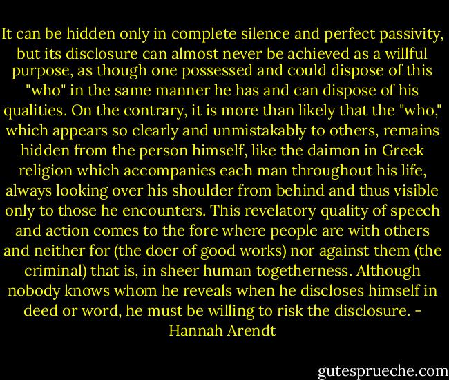 It can be hidden only in complete silence and perfect passivity, but its disclosure can almost never be achieved as a willful purpose, as though one possessed and could dispose of this "who" in the same manner he has and can dispose of his qualities. On the contrary, it is more than likely that the "who," which appears so clearly and unmistakably to others, remains hidden from the person himself, like the daimon in Greek religion which accompanies each man throughout his life, always looking over his shoulder from behind and thus visible only to those he encounters. This revelatory quality of speech and action comes to the fore where people are with others and neither for (the doer of good works) nor against them (the criminal) that is, in sheer human togetherness. Although nobody knows whom he reveals when he discloses himself in deed or word, he must be willing to risk the disclosure. - Hannah Arendt