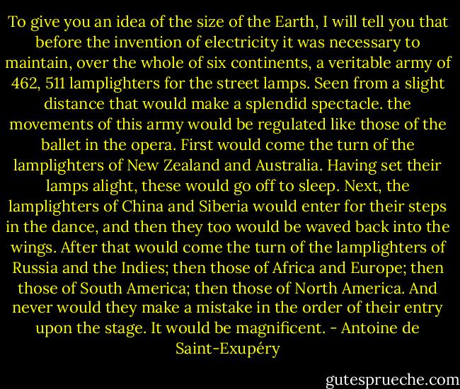 To give you an idea of the size of the Earth, I will tell you that before the invention of electricity it was necessary to maintain, over the whole of six continents, a veritable army of 462, 511 lamplighters for the street lamps. Seen from a slight distance that would make a splendid spectacle. the movements of this army would be regulated like those of the ballet in the opera. First would come the turn of the lamplighters of New Zealand and Australia. Having set their lamps alight, these would go off to sleep. Next, the lamplighters of China and Siberia would enter for their steps in the dance, and then they too would be waved back into the wings. After that would come the turn of the lamplighters of Russia and the Indies; then those of Africa and Europe; then those of South America; then those of North America. And never would they make a mistake in the order of their entry upon the stage. It would be magnificent. - Antoine de Saint-Exupéry