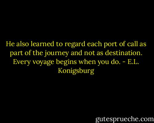 He also learned to regard each port of call as part of the journey and not as destination. Every voyage begins when you do. - E.L. Konigsburg