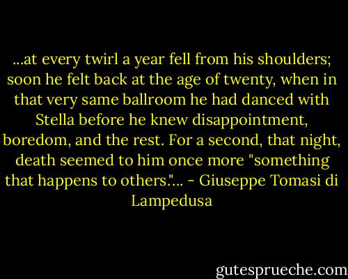...at every twirl a year fell from his shoulders; soon he felt back at the age of twenty, when in that very same ballroom he had danced with Stella before he knew disappointment, boredom, and the rest. For a second, that night, death seemed to him once more "something that happens to others."... - Giuseppe Tomasi di Lampedusa