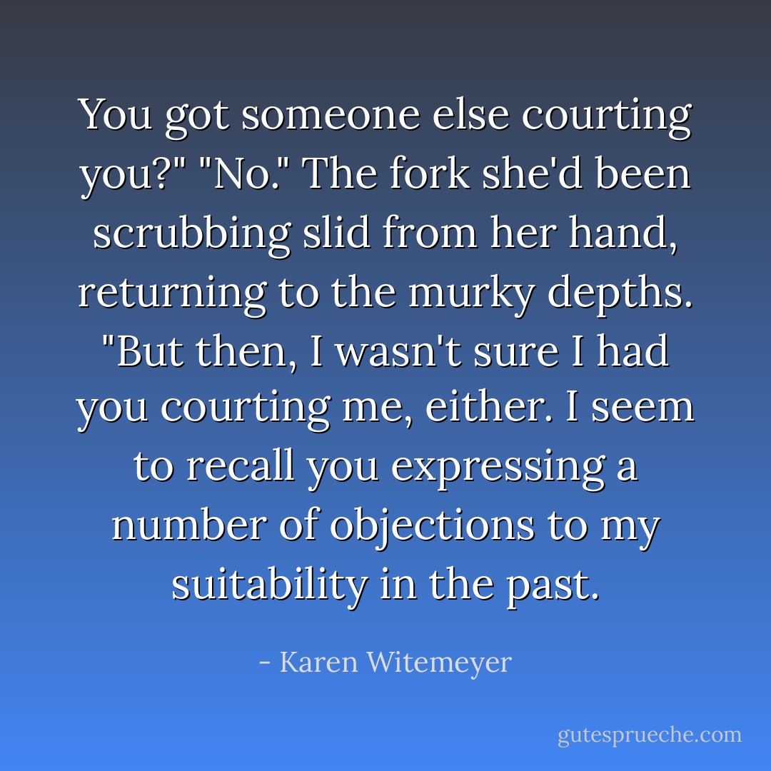 You got someone else courting you?"<br />"No." The fork she'd been scrubbing slid from her hand, returning to the murky depths. "But then, I wasn't sure I had you courting me, either. I seem to recall you expressing a number of objections to my suitability in the past. - Karen Witemeyer