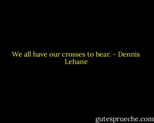 We all have our crosses to bear. - Dennis Lehane